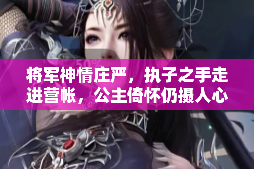 将军神情庄严，执子之手走进营帐，公主倚怀仍摄人心魂