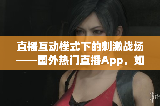 直播互动模式下的刺激战场——国外热门直播App，如何吸引全球玩家？