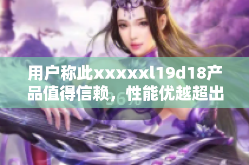 用户称此xxxxxl19d18产品值得信赖，性能优越超出预期