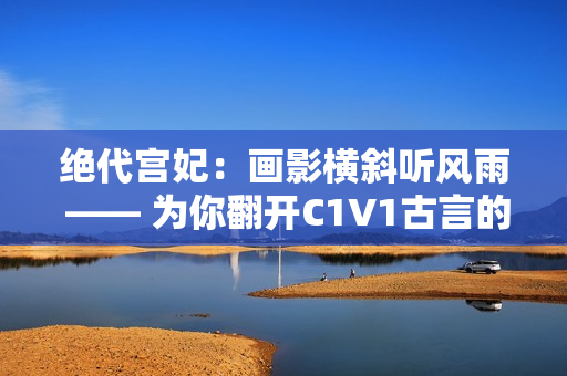 绝代宫妃：画影横斜听风雨 —— 为你翻开C1V1古言的绚烂篇章
