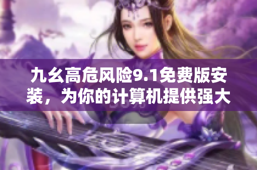 九幺高危风险9.1免费版安装，为你的计算机提供强大保护