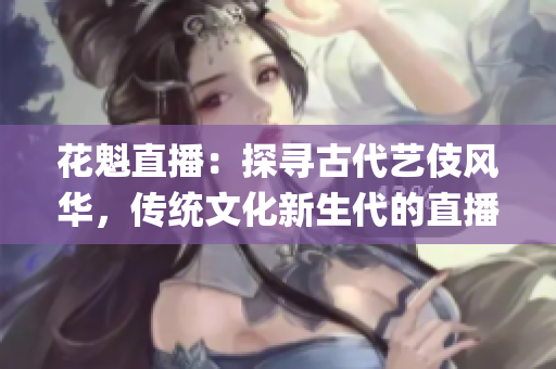花魁直播：探寻古代艺伎风华，传统文化新生代的直播新体验(1)