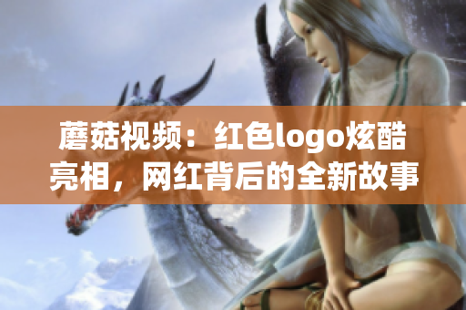 蘑菇视频：红色logo炫酷亮相，网红背后的全新故事揭秘(1)