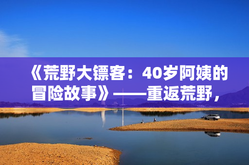 《荒野大镖客：40岁阿姨的冒险故事》——重返荒野，挑战枪林弹雨！