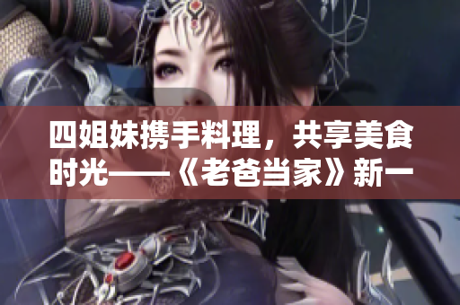 四姐妹携手料理，共享美食时光——《老爸当家》新一集看点