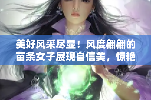 美好风采尽显！风度翩翩的苗条女子展现自信美，惊艳魅力尽显