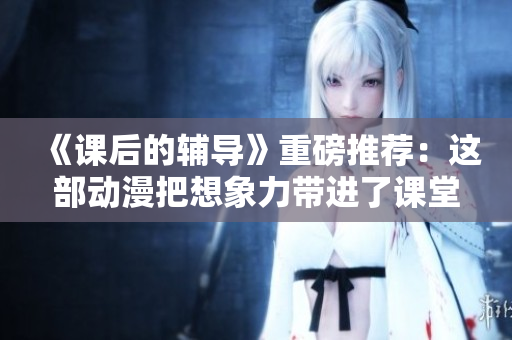 《课后的辅导》重磅推荐：这部动漫把想象力带进了课堂！
