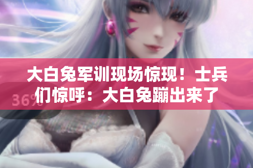 大白兔军训现场惊现！士兵们惊呼：大白兔蹦出来了