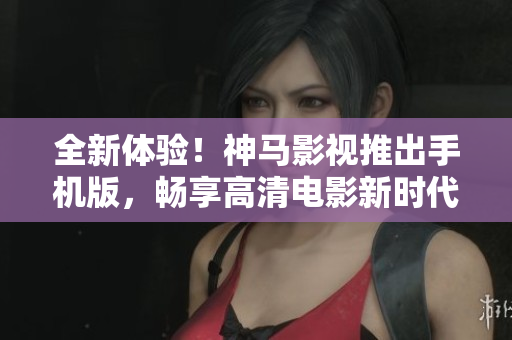 全新体验！神马影视推出手机版，畅享高清电影新时代