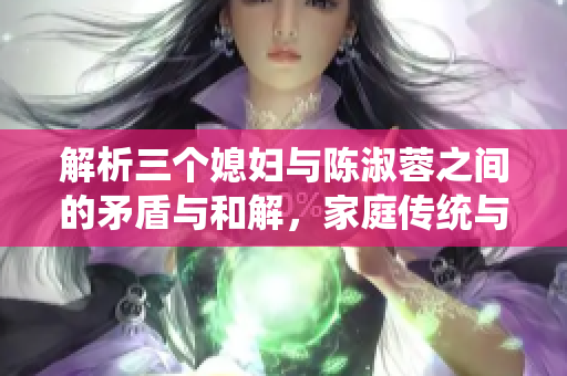 解析三个媳妇与陈淑蓉之间的矛盾与和解，家庭传统与现代观念碰撞的故事