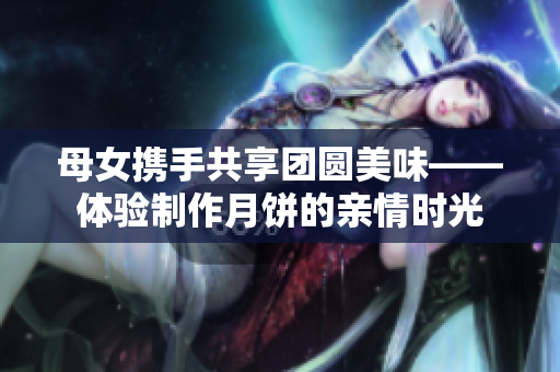 母女携手共享团圆美味——体验制作月饼的亲情时光