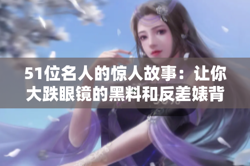 51位名人的惊人故事：让你大跌眼镜的黑料和反差婊背后的故事