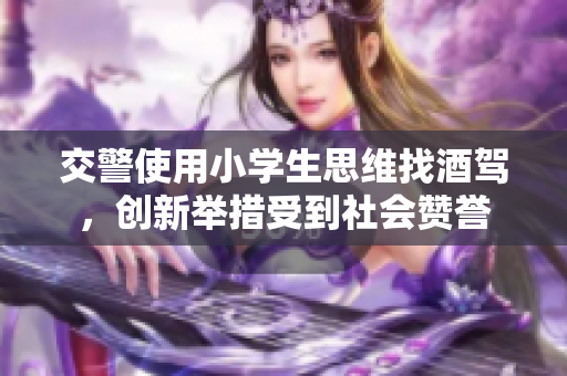 交警使用小学生思维找酒驾，创新举措受到社会赞誉