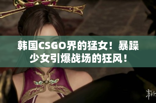 韩国CSGO界的猛女！暴躁少女引爆战场的狂风！