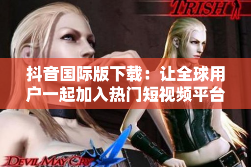 抖音国际版下载：让全球用户一起加入热门短视频平台的行列！