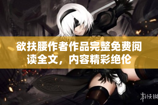 欲扶腰作者作品完整免费阅读全文，内容精彩绝伦