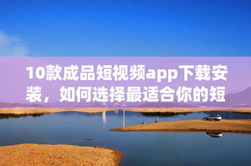 10款成品短视频app下载安装，如何选择最适合你的短视频应用？(1)