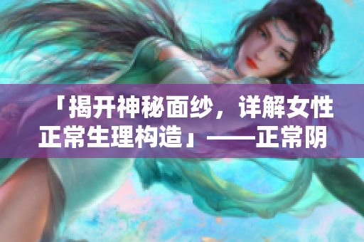 「揭开神秘面纱，详解女性正常生理构造」——正常阴脣的样子照片视频