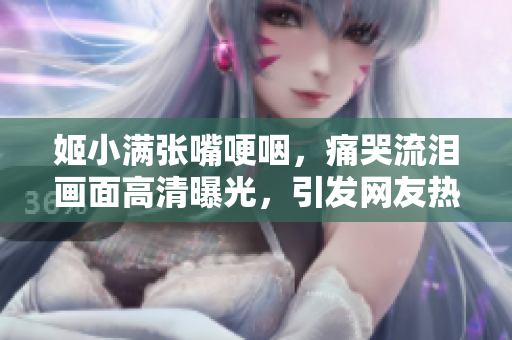姬小满张嘴哽咽，痛哭流泪画面高清曝光，引发网友热议