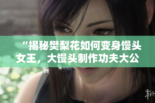 “揭秘樊梨花如何变身馒头女王，大馒头制作功夫大公开！”