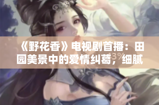 《野花香》电视剧首播：田园美景中的爱情纠葛，细腻情感动人心灵