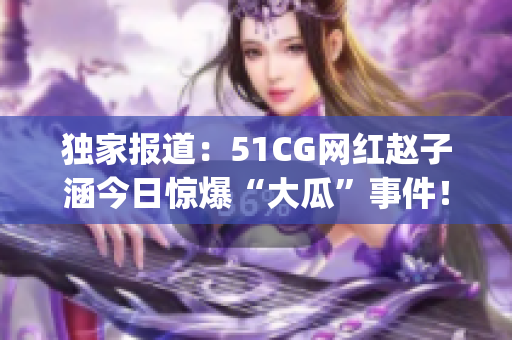 独家报道：51CG网红赵子涵今日惊爆“大瓜”事件！(1)