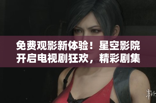 免费观影新体验！星空影院开启电视剧狂欢，精彩剧集无限畅享！