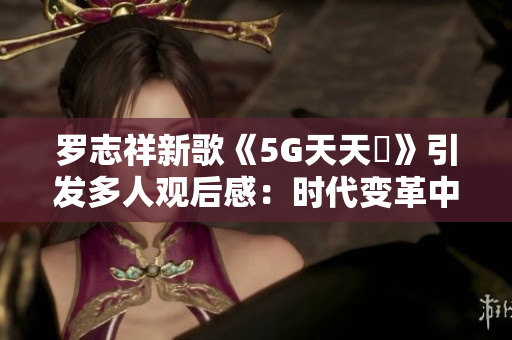 罗志祥新歌《5G天天奭》引发多人观后感：时代变革中的音乐力量