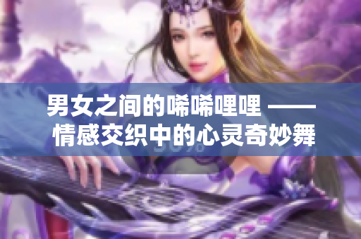 男女之间的唏唏哩哩 —— 情感交织中的心灵奇妙舞曲