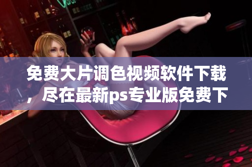 免费大片调色视频软件下载，尽在最新ps专业版免费下载