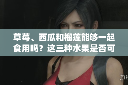 草莓、西瓜和榴莲能够一起食用吗？这三种水果是否可以搭配食用？(1)