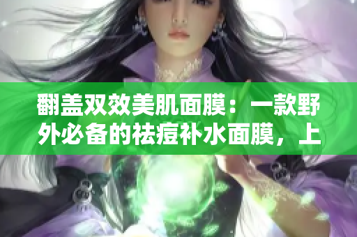 翻盖双效美肌面膜：一款野外必备的祛痘补水面膜，上边有效清洁肌肤，下边滋养柔嫩皮肤。