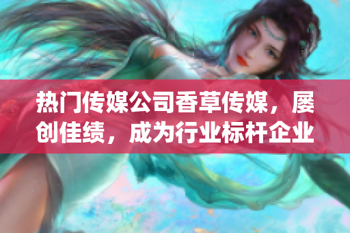 热门传媒公司香草传媒，屡创佳绩，成为行业标杆企业！(1)