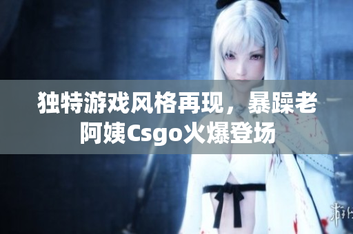 独特游戏风格再现，暴躁老阿姨Csgo火爆登场