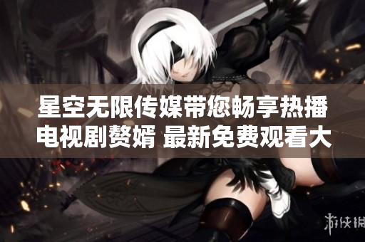 星空无限传媒带您畅享热播电视剧赘婿 最新免费观看大片