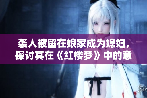 袭人被留在娘家成为媳妇，探讨其在《红楼梦》中的意义