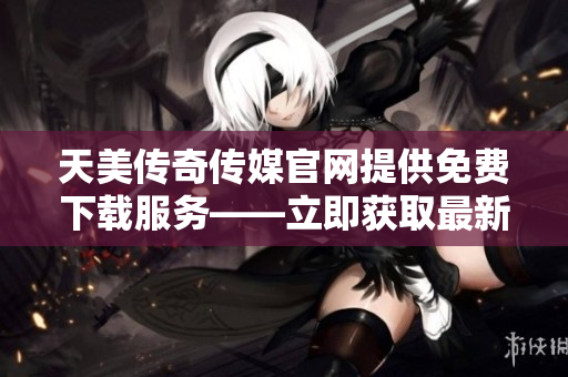 天美传奇传媒官网提供免费下载服务——立即获取最新资源!