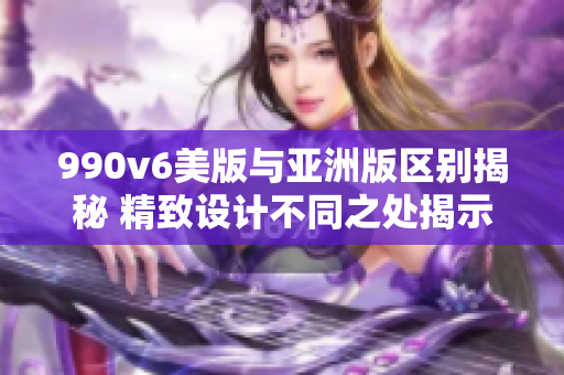 990v6美版与亚洲版区别揭秘 精致设计不同之处揭示