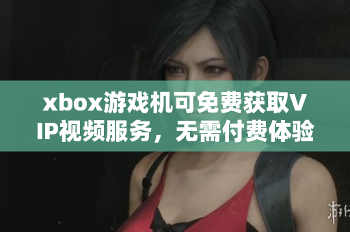 xbox游戏机可免费获取VIP视频服务，无需付费体验