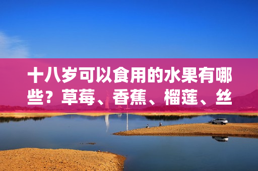 十八岁可以食用的水果有哪些？草莓、香蕉、榴莲、丝瓜是否适宜(1)