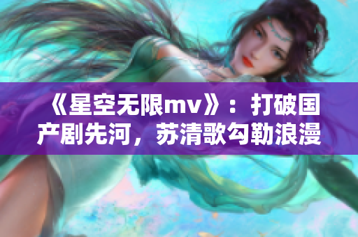 《星空无限mv》：打破国产剧先河，苏清歌勾勒浪漫奇遇