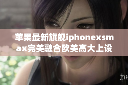 苹果最新旗舰iphonexsmax完美融合欧美高大上设计及出众性能