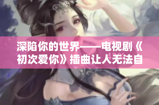 深陷你的世界——电视剧《初次爱你》插曲让人无法自拔