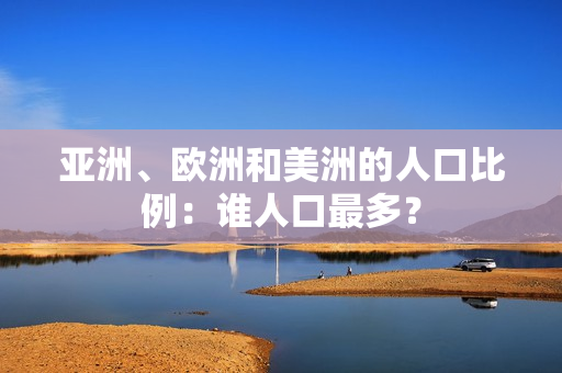 亚洲、欧洲和美洲的人口比例：谁人口最多？