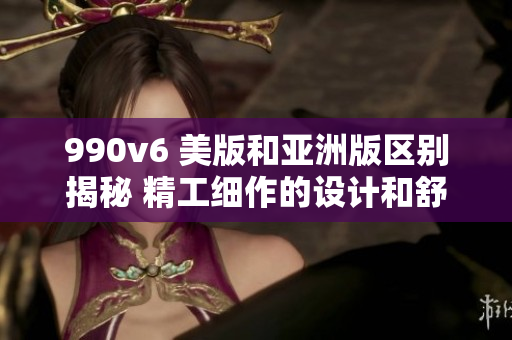990v6 美版和亚洲版区别揭秘 精工细作的设计和舒适度分析
