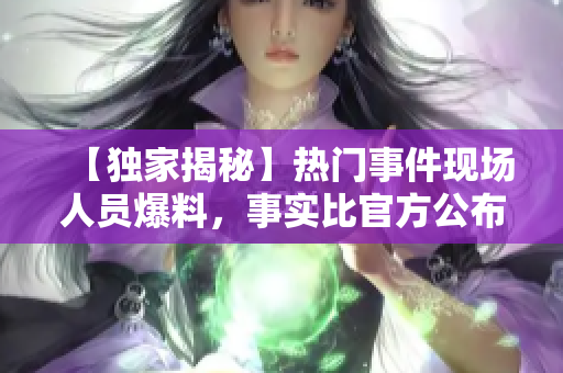 【独家揭秘】热门事件现场人员爆料，事实比官方公布更严重！