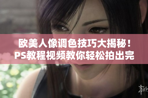 欧美人像调色技巧大揭秘！PS教程视频教你轻松拍出完美照片