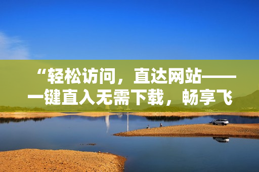 “轻松访问，直达网站——一键直入无需下载，畅享飞速浏览！”