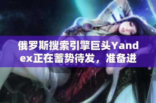 俄罗斯搜索引擎巨头Yandex正在蓄势待发，准备进入新市场
