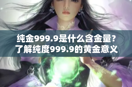 纯金999.9是什么含金量？了解纯度999.9的黄金意义